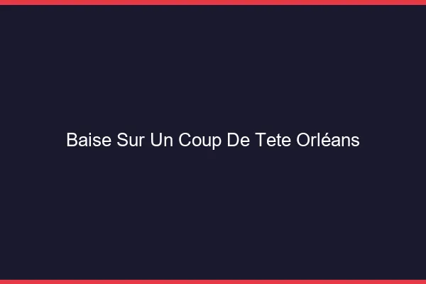 Baise Sur un Coup de Tête Orléans